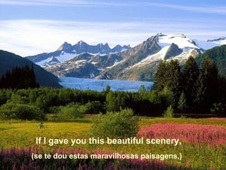 If I gave you this beautiful scenery,
(se te dou estas maravilhosas paisagens,)

 