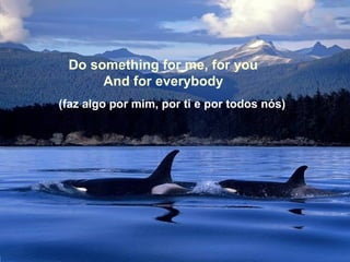 Do something for me, for you
And for everybody
(faz algo por mim, por ti e por todos nós)

 