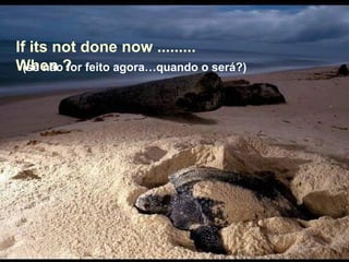 If its not done now .........
When ?(se não for feito agora…quando o será?)
 