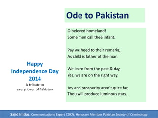 Ode to Pakistan
O beloved homeland!
Some men call thee infant.
Pay we heed to their remarks,
As child is father of the man.
We learn from the past & day,
Yes, we are on the right way.
Joy and prosperity aren’t quite far,
Thou will produce luminous stars.
Happy
Independence Day
2014
A tribute to
every lover of Pakistan
Sajid Imtiaz: Communications Expert CDKN, Honorary Member Pakistan Society of Criminology
 