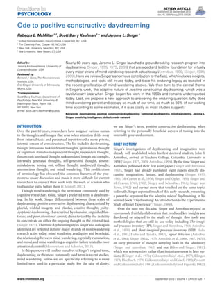 REVIEW ARTICLE
published: 23 September 2013
doi: 10.3389/fpsyg.2013.00626

Ode to positive constructive daydreaming
Rebecca L. McMillan1,2 , Scott Barry Kaufman 3 * and Jerome L. Singer 4
1

Gifted Homeschoolers Forum Online, Chapel Hill, NC, USA
The Creativity Post, Chapel Hill, NC, USA
3
New York University, New York, NY, USA
4
Yale University, New Haven, CT, USA
2

Edited by:
Jessica Andrews-Hanna, University of
Colorado Boulder, USA
Reviewed by:
Bernard J. Baars, The Neurosciences
Institute, USA
Eric Klinger, University of Minnesota,
Morris, USA
*Correspondence:
Scott Barry Kaufman, Department of
Psychology, New York University, 6
Washington Place, Room 158,
NY 10003, New York
e-mail: scott.barry.kaufman@nyu.edu

Nearly 60 years ago, Jerome L. Singer launched a groundbreaking research program into
daydreaming (Singer, 1955, 1975, 2009) that presaged and laid the foundation for virtually
every major strand of mind wandering research active today (Antrobus, 1999; Klinger, 1999,
2009). Here we review Singer’s enormous contribution to the ﬁeld, which includes insights,
methodologies, and tools still in use today, and trace his enduring legacy as revealed in
the recent proliferation of mind wandering studies. We then turn to the central theme
in Singer’s work, the adaptive nature of positive constructive daydreaming, which was a
revolutionary idea when Singer began his work in the 1950s and remains underreported
today. Last, we propose a new approach to answering the enduring question: Why does
mind wandering persist and occupy so much of our time, as much as 50% of our waking
time according to some estimates, if it is as costly as most studies suggest?
Keywords: daydreaming, positive constructive daydreaming, volitional daydreaming, mind wandering, Jerome L.
Singer, creativity, intelligence, default mode network

INTRODUCTION
Over the past 60 years, researchers have assigned various names
to the thoughts and images that arise when attention drifts away
from external tasks and perceptual input toward a more private,
internal stream of consciousness. The list includes daydreaming,
thought intrusions, task irrelevant thoughts, spontaneous thought
or cognition, stimulus independent thought, respondent thought,
fantasy, task unrelated thought, task unrelated images and thought,
internally generated thoughts, self-generated thought, absentmindedness, zoning out, ofﬂine thought, undirected thought,
unconscious thought, and mind wandering. This proliferation
of terminology has obscured the common features of the phenomena under discussion and made it more difﬁcult for current
researchers to connect their work with the work of scholars who
trod similar paths before them (Christoff, 2012).
Though mind wandering is the term most commonly used by
cognitive researchers today, Singer’s preferred term is daydreaming. In his work, Singer differentiated between three styles of
daydreaming: positive constructive daydreaming, characterized by
playful, wishful imagery, and planful, creative thought; guiltydysphoric daydreaming, characterized by obsessive, anguished fantasies; and poor attentional control, characterized by the inability
to concentrate on either the ongoing thought or the external task
(Singer, 1975). The three daydreaming styles Singer and colleagues
identiﬁed are reﬂected in three major strands of mind wandering
research active today: mind wandering as adaptive and beneﬁcial,
the relationship between mind wandering, especially rumination,
and mood, and mind wandering as cognitive failure related to poor
attentional control (Mooneyham and Schooler, 2013).
In this paper, we will conﬁne ourselves to Singer’s original term,
daydreaming, or the more commonly used term in recent studies,
mind wandering, unless we are speciﬁcally referring to a more
limited term used in a particular study. For the sake of clarity,

www.frontiersin.org

we use Singer’s term, positive constructive daydreaming, when
referring to the personally beneﬁcial aspects of tuning into the
internally generated content.

BRIEF HISTORY
Singer’s investigations of daydreaming and imagination were
already well established when his ﬁrst doctoral student, John S.
Antrobus, arrived at Teachers College, Columbia University in
1959 (Singer, 1975, 2009; Antrobus, 1999). By the time Singer and
Antrobus published their ﬁrst joint paper (Singer and Antrobus,
1963), Singer had already published eight papers directly discussing imagination, fantasy, and daydreaming (Singer, 1955,
1961; McCraven et al., 1956; Singer and Opler, 1956; Singer and
McCraven, 1961, 1962; Singer and Schonbar, 1961; Singer and
Rowe, 1962) and several more that touched on the same topics
indirectly. Singer reported much of this early research, presenting
a powerful argument for the adaptive role of daydreaming, in his
seminal book“Daydreaming: An Introduction to the Experimental
Study of Inner Experience” (Singer, 1966).
Over the next two decades, Singer and Antrobus enjoyed an
enormously fruitful collaboration that produced key insights and
developed or adapted to the study of thought ﬂow tools and
methodologies that are still in use today including The imaginal processes inventory (IPI; Singer and Antrobus, 1966; Antrobus
et al., 1970) and short imaginal processes inventory (SIPI; Huba
et al., 1981; Huba and Tanaka, 1983), signal detection (Antrobus
et al., 1964; Singer, 1964a, 1975; Antrobus et al., 1966, 1967, 1970),
an early precursor of thought sampling both in the laboratory
(Singer and Antrobus, 1963) and out (Klos and Singer, 1981),
which was retrospective rather than instantaneous as in later versions (Klinger et al., 1976; Csikszentmihalyi et al., 1977; Klinger,
1978; Hurlburt, 1979; Csikszentmihalyi and Graef, 1980; Prescott
and Csikszentmihalyi, 1981; Csikszentmihalyi and Figurski, 1982);

September 2013 | Volume 4 | Article 626 | 1

“fpsyg-04-00626” — 2013/9/20 — 11:30 — page 1 — #1

 