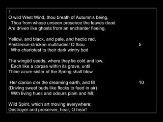 1  O wild West Wind, thou breath of Autumn's being,     Thou from whose unseen presence the leaves dead   Are driven like ghosts from an enchanter fleeing,    Yellow, and black, and pale, and hectic red,   Pestilence-stricken multitudes! O thou           5    Who chariotest to their dark wintry bed  The wingèd seeds, where they lie cold and low,     Each like a corpse within its grave, until   Thine azure sister of the Spring shall blow    Her clarion o'er the dreaming earth, and fill    10  (Driving sweet buds like flocks to feed in air)     With living hues and odours plain and hill;  Wild Spirit, which art moving everywhere;   Destroyer and preserver; hear, O hear!  