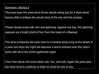 Summary, Stanza 2 The poet says the west wind drives clouds along just as it does dead leaves after it shakes the clouds free of the sky and the oceans.  These clouds erupt with rain and lightning. Against the sky, the lightning appears as a bright shaft of hair from the head of a Mænad.  The poet compares the west wind to a funeral song sung at the death of a year and says the night will become a dome erected over the year's tomb with all of the wind's gathered might.  From that dome will come black rain, fire, and hail. Again the poet asks the west wind to continue to listen to what he has to say. 