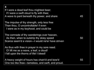4   If I were a dead leaf thou mightest bear;     If I were a swift cloud to fly with thee;   A wave to pant beneath thy power, and share    45  The impulse of thy strength, only less free   Than thou, O uncontrollable! if even     I were as in my boyhood, and could be  The comrade of thy wanderings over heaven,     As then, when to outstrip thy skiey speed    50  Scarce seem'd a vision—I would ne'er have striven  As thus with thee in prayer in my sore need.     O! lift me as a wave, a leaf, a cloud!   I fall upon the thorns of life! I bleed! A heavy weight of hours has chain'd and bow'd    55  One too like thee—tameless, and swift, and proud. 