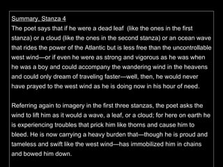 Summary, Stanza 4 The poet says that if he were a dead leaf  (like the ones in the first stanza) or a cloud (like the ones in the second stanza) or an ocean wave that rides the power of the Atlantic but is less free than the uncontrollable west wind—or if even he were as strong and vigorous as he was when he was a boy and could accompany the wandering wind in the heavens and could only dream of traveling faster—well, then, he would never have prayed to the west wind as he is doing now in his hour of need.   Referring again to imagery in the first three stanzas, the poet asks the wind to lift him as it would a wave, a leaf, or a cloud; for here on earth he is experiencing troubles that prick him like thorns and cause him to bleed. He is now carrying a heavy burden that—though he is proud and tameless and swift like the west wind—has immobilized him in chains and bowed him down.  