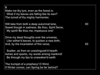 5   Make me thy lyre, even as the forest is:     What if my leaves are falling like its own?   The tumult of thy mighty harmonies    Will take from both a deep autumnal tone,    60  Sweet though in sadness. Be thou, Spirit fierce,     My spirit! Be thou me, impetuous one!  Drive my dead thoughts over the universe,     Like wither'd leaves, to quicken a new birth;   And, by the incantation of this verse,    65    Scatter, as from an unextinguish'd hearth   Ashes and sparks, my words among mankind!     Be through my lips to unawaken'd earth  The trumpet of a prophecy! O Wind,   If Winter comes, can Spring be far behind?     70 