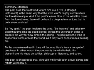 Summary, Stanza 5 The poet asks the west wind to turn him into a lyre (a stringed instrument) in the same way that the west wind's mighty currents turn the forest into a lyre. And if the poet's leaves blow in the wind like those from the forest trees, there will be heard a deep autumnal tone that is both sweet and sad.  Be "my spirit," the poet implores the wind. "Be thou me" and drive my dead thoughts (like the dead leaves) across the universe in order to prepare the way for new birth in the spring. The poet asks the wind to scatter his words around the world, as if they were ashes from a burning fire.  To the unawakened earth, they will become blasts from a trumpet of prophecy. In other words, the poet wants the wind to help him disseminate his views on politics, philosophy, literature, and so on.  The poet is encouraged that, although winter will soon arrive, spring and rebirth will follow it. 