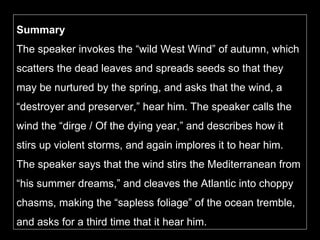 Summary The speaker invokes the “wild West Wind” of autumn, which scatters the dead leaves and spreads seeds so that they may be nurtured by the spring, and asks that the wind, a “destroyer and preserver,” hear him. The speaker calls the wind the “dirge / Of the dying year,” and describes how it stirs up violent storms, and again implores it to hear him. The speaker says that the wind stirs the Mediterranean from “his summer dreams,” and cleaves the Atlantic into choppy chasms, making the “sapless foliage” of the ocean tremble, and asks for a third time that it hear him. 
