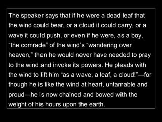 The speaker says that if he were a dead leaf that the wind could bear, or a cloud it could carry, or a wave it could push, or even if he were, as a boy, “the comrade” of the wind’s “wandering over heaven,” then he would never have needed to pray to the wind and invoke its powers. He pleads with the wind to lift him “as a wave, a leaf, a cloud!”—for though he is like the wind at heart, untamable and proud—he is now chained and bowed with the weight of his hours upon the earth.  