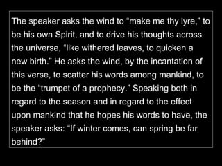 The speaker asks the wind to “make me thy lyre,” to be his own Spirit, and to drive his thoughts across the universe, “like withered leaves, to quicken a new birth.” He asks the wind, by the incantation of this verse, to scatter his words among mankind, to be the “trumpet of a prophecy.” Speaking both in regard to the season and in regard to the effect upon mankind that he hopes his words to have, the speaker asks: “If winter comes, can spring be far behind?”  