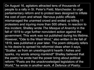 On August 16, agitators attracted tens of thousands of people to a rally in St. Peter’s Field, Manchester, to urge parliamentary reform and to protest laws designed to inflate the cost of corn and wheat. Nervous public officials mismanaged the unarmed crowd and ended up killing 11 protesters and injuring more than 500 others. In reaction to this incident, Shelley wrote  The Masque of Anarchy  in the fall of 1819 to urge further nonviolent action against the government. This work was not published during his lifetime. However, "Ode to the West Wind," also written in the fall of 1819, was published a year later. The poem obliquely refers to his desire to spread his reformist ideas when it says, "Scatter, as from an unextinguish'd hearth / Ashes and sparks, my words among mankind!" Shelley believed that the poetry he wrote had the power bring about political reform: "Poets are the unacknowledged legislators of the World," he wrote in another work,  A Defence of Poetry .  
