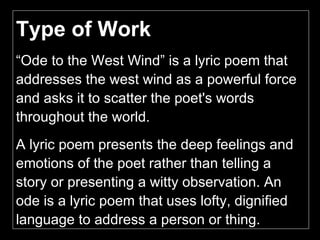 Type of Work  “ Ode to the West Wind” is a lyric poem that addresses the west wind as a powerful force and asks it to scatter the poet's words throughout the world.  A lyric poem presents the deep feelings and emotions of the poet rather than telling a story or presenting a witty observation. An ode is a lyric poem that uses lofty, dignified language to address a person or thing. 