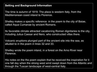 Setting and Background Information The time is autumn of 1819. The place is western Italy, from the Mediterranean coast inland to Florence.  Shelley makes a specific reference    in the poem to the city of Baiae, called Aqua Cumanae by ancient Romans.  Its favorable climate attracted vacationing Roman dignitaries to the city, including Julius Caesar and Nero, who constructed villas there.  Volcanic eruptions plunged part of the ancient site into the sea, as alluded to in the poem in lines 32 and 33.  Shelley wrote the poem inland, in a forest on the Arno River near Florence.  His notes on the the poem explain that he received the inspiration for it one fall day when the strong west wind swept down from the Atlantic and through the Tuscan landscape of west-central Italy. 