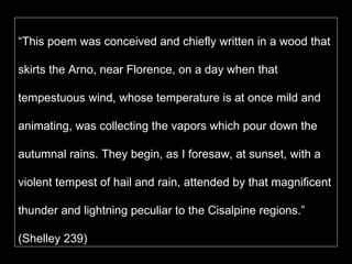 “ This poem was conceived and chiefly written in a wood that skirts the Arno, near Florence, on a day when that tempestuous wind, whose temperature is at once mild and animating, was collecting the vapors which pour down the autumnal rains. They begin, as I foresaw, at sunset, with a violent tempest of hail and rain, attended by that magnificent thunder and lightning peculiar to the Cisalpine regions.” (Shelley 239)  