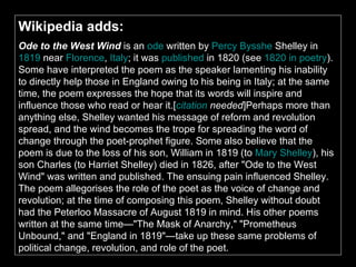 Wikipedia adds: Ode to the West Wind  is an  ode  written by  Percy  Bysshe  Shelley  in  1819  near  Florence ,  Italy ; it was  published  in 1820 (see  1820 in poetry ). Some have interpreted the poem as the speaker lamenting his inability to directly help those in England owing to his being in Italy; at the same time, the poem expresses the hope that its words will inspire and influence those who read or hear it.[ citation   needed ]Perhaps more than anything else, Shelley wanted his message of reform and revolution spread, and the wind becomes the trope for spreading the word of change through the poet-prophet figure. Some also believe that the poem is due to the loss of his son, William in 1819 (to  Mary Shelley ), his son Charles (to Harriet Shelley) died in 1826, after "Ode to the West Wind" was written and published. The ensuing pain influenced Shelley. The poem allegorises the role of the poet as the voice of change and revolution; at the time of composing this poem, Shelley without doubt had the Peterloo Massacre of August 1819 in mind. His other poems written at the same time—"The Mask of Anarchy," "Prometheus Unbound," and "England in 1819"—take up these same problems of political change, revolution, and role of the poet.   