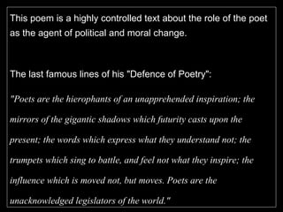 This poem is a highly controlled text about the role of the poet as the agent of political and moral change.  The last famous lines of his "Defence of Poetry":  "Poets are the hierophants of an unapprehended inspiration; the mirrors of the gigantic shadows which futurity casts upon the present; the words which express what they understand not; the trumpets which sing to battle, and feel not what they inspire; the influence which is moved not, but moves. Poets are the unacknowledged legislators of the world."   