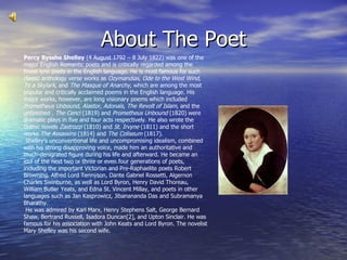 About The Poet Percy Bysshe Shelley  (4 August 1792 – 8 July 1822) was one of the major English Romantic poets and is critically regarded among the finest lyric poets in the English language. He is most famous for such classic anthology verse works as  Ozymandias ,  Ode to the West Wind ,  To a Skylark , and  The Masque of Anarchy , which are among the most popular and critically acclaimed poems in the English language. His major works, however, are long visionary poems which included  Prometheus Unbound ,  Alastor ,  Adonaïs ,  The Revolt of Islam , and the unfinished .  The Cenci  (1819) and  Prometheus Unbound  (1820) were dramatic plays in five and four acts respectively. He also wrote the Gothic novels  Zastrozzi  (1810) and  St. Irvyne  (1811) and the short works  The Assassins  (1814) and  The Coliseum  (1817). Shelley's unconventional life and uncompromising idealism, combined with his strong disapproving voice, made him an authoritative and much-denigrated figure during his life and afterward. He became an idol of the next two or three or even four generations of poets, including the important Victorian and Pre-Raphaelite poets Robert Browning, Alfred Lord Tennyson, Dante Gabriel Rossetti, Algernon Charles Swinburne, as well as Lord Byron, Henry David Thoreau, William Butler Yeats, and Edna St. Vincent Millay, and poets in other languages such as Jan Kasprowicz, Jibanananda Das and Subramanya Bharathy. He was admired by Karl Marx, Henry Stephens Salt, George Bernard Shaw, Bertrand Russell, Isadora Duncan[2], and Upton Sinclair. He was famous for his association with John Keats and Lord Byron. The novelist Mary Shelley was his second wife. 
