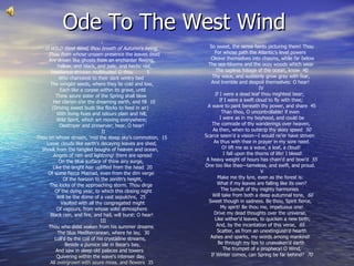 Ode To The West Wind   So sweet, the sense faints picturing them! Thou   For whose path the Atlantic's level powers      Cleave themselves into chasms, while far below   The sea-blooms and the oozy woods which wear     The sapless foliage of the ocean, know  40  Thy voice, and suddenly grow gray with fear,   And tremble and despoil themselves: O hear!   IV If I were a dead leaf thou mightest bear;   If I were a swift cloud to fly with thee;   A wave to pant beneath thy power, and share  45 Than thou, O uncontrollable! if even     I were as in my boyhood, and could be    The comrade of thy wanderings over heaven,    As then, when to outstrip thy skiey speed   50 Scarce seem'd a vision—I would ne'er have striven      As thus with thee in prayer in my sore need.  O! lift me as a wave, a leaf, a cloud!     I fall upon the thorns of life! I bleed!    A heavy weight of hours has chain'd and bow'd   55 One too like thee—tameless, and swift, and proud.    V Make me thy lyre, even as the forest is:     What if my leaves are falling like its own?  The tumult of thy mighty harmonies      Will take from both a deep autumnal tone,   60 Sweet though in sadness. Be thou, Spirit fierce,     My spirit! Be thou me, impetuous one!  Drive my dead thoughts over the universe,     Like wither'd leaves, to quicken a new birth;   And, by the incantation of this verse,   65      Scatter, as from an unextinguish'd hearth   Ashes and sparks, my words among mankind!     Be through my lips to unawaken'd earth    The trumpet of a prophecy! O Wind,   If Winter comes, can Spring be far behind?   70 I O WILD West Wind, thou breath of Autumn's being,     Thou from whose  unseen presence the leaves dead Are driven like ghosts from an enchanter fleeing,      Yellow, and black, and pale, and hectic red,  Pestilence-stricken multitudes! O thou         5   Who chariotest to their dark wintry bed    The wingèd seeds, where they lie cold and low,     Each like a corpse within its grave, until  Thine azure sister of the Spring shall blow      Her clarion o'er the dreaming earth, and fill  10 (Driving sweet buds like flocks to feed in air)     With living hues and odours plain and hill;    Wild Spirit, which art moving everywhere;  Destroyer and preserver; hear, O hear!    II Thou on whose stream, 'mid the steep sky's commotion,  15   Loose clouds like earth's decaying leaves are shed,  Shook from the tangled boughs of heaven and ocean,      Angels of rain and lightning! there are spread  On the blue surface of thine airy surge,     Like the bright hair uplifted from the head  20  Of some fierce Mænad, even from the dim verge     Of the horizon to the zenith's height,  The locks of the approaching storm. Thou dirge      Of the dying year, to which this closing night  Will be the dome of a vast sepulchre,  25    Vaulted with all thy congregated might   Of vapours, from whose solid atmosphere  Black rain, and fire, and hail, will burst: O hear!    III Thou who didst waken from his summer dreams     The blue Mediterranean, where he lay,  30 Lull'd by the coil of his crystàlline streams,      Beside a pumice isle in Baiæ's bay,  And saw in sleep old palaces and towers    Quivering within the wave's intenser day ,    All overgrown with azure moss, and flowers  35  