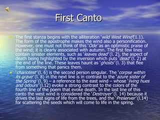 First Canto  The first stanza begins with the alliteration ‘ wild West Wind’ (1.1). The form of the apostrophe makes the wind also a personification. However, one must not think of this ‘ Ode’  as an optimistic praise of the wind; it is clearly associated with autumn. The first few lines contain sinister elements, such as ‘ leaves dead’  (l. 2), the aspect of death being highlighted by the inversion which puts ‘ dead’  (l. 2) at the end of the line. These leaves haunt as ‘ ghosts’  (l. 3) that flee from something that panics them. ‘ chariotest’  (l. 6) is the second person singular. The ‘ corpse within its grave’  (l. 8) in the next line is in contrast to the ‘ azure sister of the Spring’  (l. 9) – a reference to the east wind – whose ‘ living hues and odours’  (l.12) evoke a strong contrast to the colors of the fourth line of the poem that evoke death. In the last line of this canto the west wind is considered the ‘ Destroyer’  (l. 14) because it drives the last signs of life from the trees, and the ‘ Preserver’  (l.14) for scattering the seeds which will come to life in the spring. 