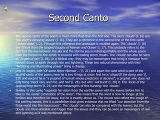 Second Canto  The second canto of the poem is much more fluid than the first one. The sky’s ‘ clouds’  (l. 16) are ‘like  earth’s decaying leaves ’ (l. 16). They are a reference to the second line of the first canto (‘ leaves dead ’, l. 2). Through this reference the landscape is recalled again. The ‘ clouds ’ (l. 16) are ‘ Shook from the tangled boughs of Heaven and Ocean’  (l. 17). This probably refers to the fact that the line between the sky and the stormy sea is indistinguishable and the whole space from the horizon to the zenith is covered with trailing storm clouds. The ‘ clouds ’ can also be seen as ‘ Angels of rain’  (l. 18). In a biblical way, they may be messengers that bring a message from heaven down to earth through rain and lightning. These two natural phenomena with their “fertilizing and illuminating power” bring a change. Line 21 begins with ‘ Of some fierce Maenad ... ’ (l. 21) and again the west wind is part of the second canto of the poem; here he is two things at once: first he is ‘ dirge/Of the dying year’  (l. 23f) and second he is “a prophet of tumult whose prediction is decisive”; a prophet who does not only bring ‘ black rain, and fire, and hail’  (l. 28), but who ‘ will burst’  (l. 28) it. The ‘ locks of the approaching storm’  (l. 23) are the messengers of this bursting: the ‘ clouds’ . Shelley in this canto “expands his vision from the earthly scene with the leaves before him to take in the vaster commotion of the skies”. This means that the wind is now no longer at the horizon and therefore far away, but he is exactly above us. The clouds now reflect the image of the swirling leaves; this is a parallelism that gives evidence that we lifted “our attention from the finite world into the macrocosm”. The ‘ clouds’  can also be compared with the leaves; but the clouds are more unstable and bigger than the leaves and they can be seen as messengers of rain and lightning as it was mentioned above. 