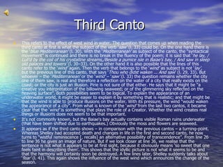 Third Canto  This refers to the effect of west wind in water. The question that comes up when reading the third canto at first is what the subject of the verb ‘ saw’  (l. 33) could be. On the one hand there is the ‘ blue Mediterranean’  (l. 30). With the ‘ Mediterranean’  as subject of the canto, the “syntactical movement” is continued and there is no break in the fluency of the poem; it is said that ‘ he lay, / Lull’d by the coil of his crystalline streams,/Beside a pumice isle in Baiae’s bay, / And saw in sleep old palaces and towers’  (l. 30–33). On the other hand it is also possible that the lines of this canto refer to the ‘ wind’  again. Then the verb that belongs to the ‘ wind’  as subject is not ‘ lay’ , but the previous line of this canto, that says ‘ Thou who didst waken ... And saw ’ (l. 29, 33). But whoever – the ‘ Mediterranean’  or the ‘ wind’  – ‘ saw’  (l. 33) the question remains whether the city one of them saw, is real and therefore a reflection on the water of a city that really exists on the coast; or the city is just an illusion. Pirie is not sure of that either. He says that it might be “a creative you interpretation of the billowing seaweed; or of the glimmering sky reflected on the heaving surface”. Both possibilities seem to be logical. To explain the appearance of an underwater world, it might be easier to explain it by something that is realistic; and that might be that the wind is able to produce illusions on the water. With its pressure, the wind “would waken the appearance of a city”. From what is known of the ‘ wind’  from the last two cantos, it became clear that the ‘ wind’  is something that plays the role of a Creator. Whether the wind creates real things or illusions does not seem to be that important. It's not commonly known, but the Baiae's bay actually contains visible Roman ruins underwater (that have been shifted due to earthquakes.) Obviously the moss and flowers are seaweed. It appears as if the third canto shows – in comparison with the previous cantos – a turning-point. Whereas Shelley had accepted death and changes in life in the first and second canto, he now turns to “wistful reminiscence [, recalls] an alternative possibility of transcendence”. From line 26 to line 36 he gives an image of nature. But if we look closer at line 36, we realise that the sentence is not what it appears to be at first sight, because it obviously means ‘so sweet that one feels faint in describing them’. This shows that the idyllic picture is not what it seems to be and that the harmony will certainly soon be destroyed. A few lines later, Shelley suddenly talks about ‘ fear’  (l. 41). This again shows the influence of the west wind which announces the change of the season. 