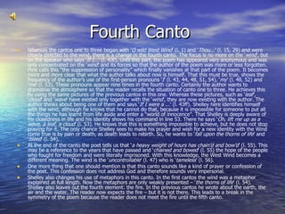 Fourth Canto  Whereas the cantos one to three began with ‘ O wild West Wind ’ (l. 1) and ‘ Thou ...’ (l. 15, 29) and were clearly directed to the wind, there is a change in the fourth canto. The focus is no more on the ‘ wind ’, but on the speaker who says ‘ If I... ’ (l. 43f). Until this part, the poem has appeared very anonymous and was only concentrated on the ‘ wind ’ and its forces so that the author of the poem was more or less forgotten. Pirie calls this “the suppression of personality” which finally vanishes at that part of the poem. It becomes more and more clear that what the author talks about now is himself. That this must be true, shows the frequency of the author’s use of the first-person pronouns ‘ I ’ (l. 43, 44, 48, 51, 54), ‘ my ’ (l. 48, 52) and ‘ me ’ (l. 53). These pronouns appear nine times in the fourth canto. Certainly the author wants to dramatise the atmosphere so that the reader recalls the situation of canto one to three. He achieves this by using the same pictures of the previous cantos in this one. Whereas these pictures, such as ‘ leaf ’, ‘ cloud ’ and ‘ wave ’ have existed only together with the ‘ wind ’, they are now existing with the author. The author thinks about being one of them and says ‘ If I were a ... ’ (l. 43ff). Shelley here identifies himself with the wind, although he knows that he cannot do that, because it is impossible for someone to put all the things he has learnt from life aside and enter a “world of innocence”. That Shelley is deeply aware of his closedness in life and his identity shows his command in line 53. There he says ‘ Oh, lift me up as a wave, a leaf, a cloud ’ (l. 53). He knows that this is something impossible to achieve, but he does not stop praying for it. The only chance Shelley sees to make his prayer and wish for a new identity with the Wind come true is by pain or death, as death leads to rebirth. So, he wants to ‘ fall upon the thorns of life ’ and ‘ bleed ’ (l. 54). At the end of the canto the poet tells us that ‘ a heavy weight of hours has chain’d and bow’d ’ (l. 55). This may be a reference to the years that have passed and ‘ chained and bowed ’ (l. 55) the hope of the people who fought for freedom and were literally imprisoned. With this knowledge, the West Wind becomes a different meaning. The wind is the ‘ uncontrollable ’ (l. 47) who is ‘ tameless ’ (l. 56). One more thing that one should mention is that this canto sounds like a kind of prayer or confession of the poet. This confession does not address God and therefore sounds very impersonal. Shelley also changes his use of metaphors in this canto. In the first cantos the wind was a metaphor explained at full length. Now the metaphors are only weakly presented – ‘ the thorns of life ’ (l. 54). Shelley also leaves out the fourth element: the fire. In the previous cantos he wrote about the earth, the air and the water. The reader now expects the fire – but it is not there. This leads to a break in the symmetry of the poem because the reader does not meet the fire until the fifth canto. 
