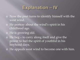  Now the poet turns to identify himself with the
west wind.
 He portray about the wind’s spirit in his
childhood age.
 He is growing old.
 He beg – to carry along itself and give the
power to feel the spirit of youthful in his
boyhood days.
 He appeals west wind to become one with him.
 
