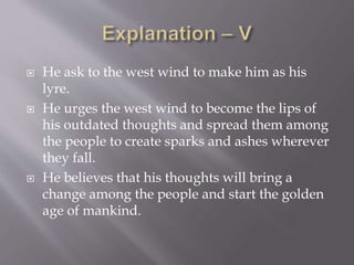  He ask to the west wind to make him as his
lyre.
 He urges the west wind to become the lips of
his outdated thoughts and spread them among
the people to create sparks and ashes wherever
they fall.
 He believes that his thoughts will bring a
change among the people and start the golden
age of mankind.
 