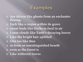  Are driven like ghosts from an enchanter
fleeing.
 Each like a corpse within its grave
 sweet buds like flocks to feed in air
 Loose clouds like Earth's decaying leaves
 Like the bright hair uplifted
 One too like thee
 as from an unextinguished hearth
 even as the forest is
 Like withered leaves
 