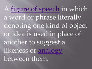A figure of speech in which
a word or phrase literally
denoting one kind of object
or idea is used in place of
another to suggest a
likeness or analogy
between them.
 