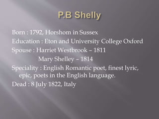 Born : 1792, Horshom in Sussex
Education : Eton and University College Oxford
Spouse : Harriet Westbrook – 1811
Mary Shelley – 1814
Speciality : English Romantic poet, finest lyric,
epic, poets in the English language.
Dead : 8 July 1822, Italy
 