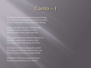 O wild West Wind, thou breath of Autumn's being,
Thou, from whose unseen presence the leaves dead
Are driven, like ghosts from an enchanter fleeing,
Yellow, and black, and pale, and hectic red,
Pestilence-stricken multitudes: O thou,
Who chariotest to their dark wintry bed
The winged seeds, where they lie cold and low,
Each like a corpse within its grave, until
Thine azure sister of the Spring shall blow
Her clarion o'er the dreaming earth, and fill
(Driving sweet buds like flocks to feed in air)
With living hues and odours plain and hill:
Wild Spirit, which art moving everywhere;
Destroyer and preserver; hear, oh hear!
 