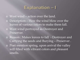  West wind – action over the land.
 Description – How the wind blow over the
leaves of various colors to make them fall.
 West wind portrayed as Destroyer and
Preserver.
 Reason : Makes leaves to fall - Destroyer and
Carrying the seeds and Burying – Preserver .
 Poet mention spring, upon arrival the valley
will filled with vibrant colors and pleasant
smells.
 