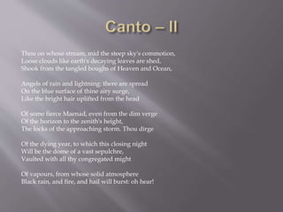 Thou on whose stream, mid the steep sky's commotion,
Loose clouds like earth's decaying leaves are shed,
Shook from the tangled boughs of Heaven and Ocean,
Angels of rain and lightning: there are spread
On the blue surface of thine airy surge,
Like the bright hair uplifted from the head
Of some fierce Maenad, even from the dim verge
Of the horizon to the zenith's height,
The locks of the approaching storm. Thou dirge
Of the dying year, to which this closing night
Will be the dome of a vast sepulchre,
Vaulted with all thy congregated might
Of vapours, from whose solid atmosphere
Black rain, and fire, and hail will burst: oh hear!
 