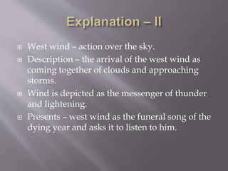  West wind – action over the sky.
 Description – the arrival of the west wind as
coming together of clouds and approaching
storms.
 Wind is depicted as the messenger of thunder
and lightening.
 Presents – west wind as the funeral song of the
dying year and asks it to listen to him.
 
