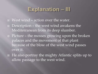  West wind – action over the water.
 Description – the west wind awakens the
Mediterranean from its deep slumber.
 Picture – the mosses growing upon the broken
palaces and the movement of that plant
because of the blow of the west wind passes
over it.
 He also portray the mighty Atlantic splits up to
allow passage to the west wind.
 