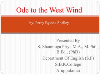 Presented By
S. Shanmuga Priya M.A., M.Phil.,
B.Ed., (PhD)
Department Of English (S.F)
S.B.K.College
Aruppukottai
Ode to the West Wind
by: Percy Bysshe Shelley
 