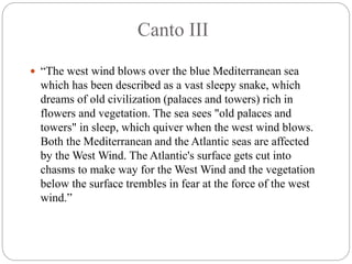 Canto III
 “The west wind blows over the blue Mediterranean sea
which has been described as a vast sleepy snake, which
dreams of old civilization (palaces and towers) rich in
flowers and vegetation. The sea sees "old palaces and
towers" in sleep, which quiver when the west wind blows.
Both the Mediterranean and the Atlantic seas are affected
by the West Wind. The Atlantic's surface gets cut into
chasms to make way for the West Wind and the vegetation
below the surface trembles in fear at the force of the west
wind.”
 