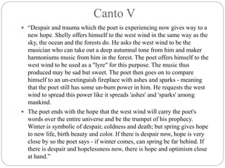 Canto V
 “Despair and trauma which the poet is experiencing now gives way to a
new hope. Shelly offers himself to the west wind in the same way as the
sky, the ocean and the forests do. He asks the west wind to be the
musician who can take out a deep autumnal tone from him and maker
harmoniums music from him in the forest. The poet offers himself to the
west wind to be used as a "lyre" for this purpose. The music thus
produced may be sad but sweet. The poet then goes on to compare
himself to an un-extinguish fireplace with ashes and sparks - meaning
that the poet still has some un-burn power in him. He requests the west
wind to spread this power like it spreads 'ashes' and 'sparks' among
mankind.
 The poet ends with the hope that the west wind will carry the poet's
words over the entire universe and be the trumpet of his prophecy.
Winter is symbolic of despair, coldness and death; but spring gives hope
to new life, birth beauty and color. If there is despair now, hope is very
close by so the poet says - if winter comes, can spring be far behind. If
there is despair and hopelessness now, there is hope and optimism close
at hand.”
 