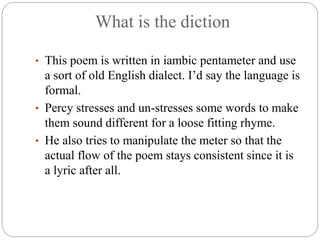 What is the diction
• This poem is written in iambic pentameter and use
a sort of old English dialect. I’d say the language is
formal.
• Percy stresses and un-stresses some words to make
them sound different for a loose fitting rhyme.
• He also tries to manipulate the meter so that the
actual flow of the poem stays consistent since it is
a lyric after all.
 