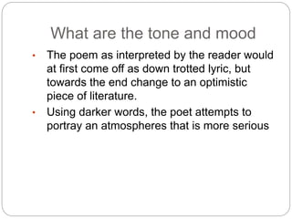 What are the tone and mood
• The poem as interpreted by the reader would
at first come off as down trotted lyric, but
towards the end change to an optimistic
piece of literature.
• Using darker words, the poet attempts to
portray an atmospheres that is more serious
 