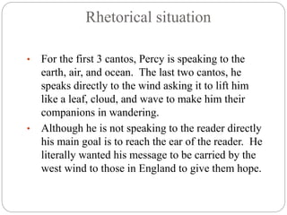 Rhetorical situation
• For the first 3 cantos, Percy is speaking to the
earth, air, and ocean. The last two cantos, he
speaks directly to the wind asking it to lift him
like a leaf, cloud, and wave to make him their
companions in wandering.
• Although he is not speaking to the reader directly
his main goal is to reach the ear of the reader. He
literally wanted his message to be carried by the
west wind to those in England to give them hope.
 