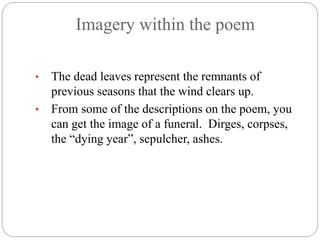 Imagery within the poem
• The dead leaves represent the remnants of
previous seasons that the wind clears up.
• From some of the descriptions on the poem, you
can get the image of a funeral. Dirges, corpses,
the “dying year”, sepulcher, ashes.
 