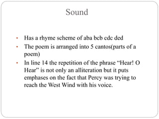 Sound
• Has a rhyme scheme of aba bcb cdc ded
• The poem is arranged into 5 cantos(parts of a
poem)
• In line 14 the repetition of the phrase “Hear! O
Hear” is not only an alliteration but it puts
emphases on the fact that Percy was trying to
reach the West Wind with his voice.
 