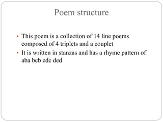 Poem structure
• This poem is a collection of 14 line poems
composed of 4 triplets and a couplet
• It is written in stanzas and has a rhyme pattern of
aba bcb cdc ded
 