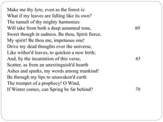 Make me thy lyre, even as the forest is:
What if my leaves are falling like its own?
The tumult of thy mighty harmonies
Will take from both a deep autumnal tone, 60
Sweet though in sadness. Be thou, Spirit fierce,
My spirit! Be thou me, impetuous one!
Drive my dead thoughts over the universe,
Like wither'd leaves, to quicken a new birth;
And, by the incantation of this verse, 65
Scatter, as from an unextinguish'd hearth
Ashes and sparks, my words among mankind!
Be through my lips to unawaken'd earth
The trumpet of a prophecy! O Wind,
If Winter comes, can Spring be far behind? 70
 