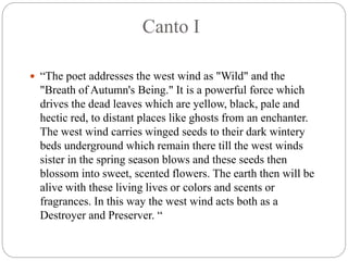 Canto I
 “The poet addresses the west wind as "Wild" and the
"Breath of Autumn's Being." It is a powerful force which
drives the dead leaves which are yellow, black, pale and
hectic red, to distant places like ghosts from an enchanter.
The west wind carries winged seeds to their dark wintery
beds underground which remain there till the west winds
sister in the spring season blows and these seeds then
blossom into sweet, scented flowers. The earth then will be
alive with these living lives or colors and scents or
fragrances. In this way the west wind acts both as a
Destroyer and Preserver. “
 