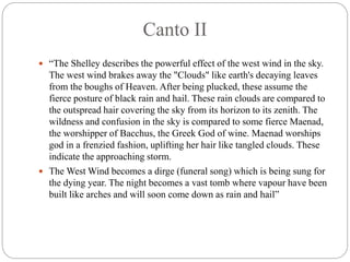 Canto II
 “The Shelley describes the powerful effect of the west wind in the sky.
The west wind brakes away the "Clouds" like earth's decaying leaves
from the boughs of Heaven. After being plucked, these assume the
fierce posture of black rain and hail. These rain clouds are compared to
the outspread hair covering the sky from its horizon to its zenith. The
wildness and confusion in the sky is compared to some fierce Maenad,
the worshipper of Bacchus, the Greek God of wine. Maenad worships
god in a frenzied fashion, uplifting her hair like tangled clouds. These
indicate the approaching storm.
 The West Wind becomes a dirge (funeral song) which is being sung for
the dying year. The night becomes a vast tomb where vapour have been
built like arches and will soon come down as rain and hail”
 