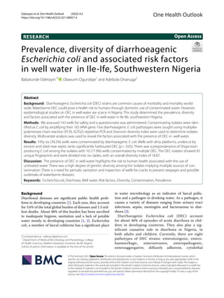 Odetoyin et al. One Health Outlook (2022) 4:3
https://doi.org/10.1186/s42522-021-00057-4
RESEARCH
Prevalence, diversity of diarrhoeagenic
Escherichia coli and associated risk factors
in well water in Ile-Ife, Southwestern Nigeria
Babatunde Odetoyin1*
, Olawumi Ogundipe1
and Adebola Onanuga2
Abstract
Background: Diarrhoeagenic Escherichia coli (DEC) strains are common causes of morbidity and mortality world-
wide. Waterborne DEC could pose a health risk to humans through domestic use of contaminated water. However,
epidemiological studies on DEC in well water are scarce in Nigeria. This study determined the prevalence, diversity
and factors associated with the presence of DEC in well water in Ile-Ife, southwestern Nigeria.
Methods: We assessed 143 wells for safety and a questionnaire was administered. Contaminating isolates were iden-
tified as E. coli by amplifying their 16S rRNA gene. Five diarrhoeagenic E. coli pathotypes were sought using multiplex
polymerase chain reaction (PCR). (GTG)5 repetitive PCR and Shannon diversity index were used to determine isolates
diversity. Multivariate analysis was used to reveal the factors associated with the presence of DEC in well water.
Results: Fifty-six (39.2%) wells were contaminated by diarrhoeagenic E. coli. Wells with dirty platforms, undercut by
erosion and sited near septic tanks significantly harboured DEC (p<  0.05). There was a preponderance of Shiga-toxin
producing E. coli among the isolates with 10 (17.9%) wells contaminated by multiple DEC. The DEC isolates showed 45
unique fingerprints and were divided into six clades, with an overall diversity index of 18.87.
Discussion: The presence of DEC in well water highlights the risk to human health associated with the use of
untreated water. There was a high degree of genetic diversity among the isolates implying multiple sources of con-
tamination. There is a need for periodic sanitation and inspection of wells for cracks to prevent seepages and possible
outbreaks of waterborne diseases.
Keywords: Escherichia coli, Diarrhoea, Well water, Risk factors, Diversity, Contamination, Prevalence
©The Author(s) 2022. Open AccessThis article is licensed under a Creative Commons Attribution 4.0 International License, which
permits use, sharing, adaptation, distribution and reproduction in any medium or format, as long as you give appropriate credit to the
original author(s) and the source, provide a link to the Creative Commons licence, and indicate if changes were made.The images or
other third party material in this article are included in the article’s Creative Commons licence, unless indicated otherwise in a credit line
to the material. If material is not included in the article’s Creative Commons licence and your intended use is not permitted by statutory
regulation or exceeds the permitted use, you will need to obtain permission directly from the copyright holder.To view a copy of this
licence, visit http://​creat​iveco​mmons.​org/​licen​ses/​by/4.​0/.
Background
Diarrhoeal diseases are significant public health prob-
lems in developing countries [1]. Each year, they account
for 3.6% of the total global burden of diseases and 1.5 mil-
lion deaths. About 88% of this burden has been ascribed
to inadequate hygiene, sanitation and a lack of potable
water mostly in developing countries [1, 2]. Escherichia
coli, a member of faecal coliforms has a significant place
in water microbiology as an indicator of faecal pollu-
tion and a pathogen in drinking water. As a pathogen, it
causes a variety of diseases ranging from urinary tract
infections, sepsis, meningitis and bacteraemia to diar-
rhoea [3].
Diarrhoeagenic Escherichia coli (DEC) account
for about 40% of episodes of acute diarrhoea in chil-
dren in developing countries. They also play a sig-
nificant causative role in diarrhoea in Nigeria, in
both adults and children. Currently, there are eight
pathotypes of DEC strains: enterotoxigenic, entero-
haemorrhagic, enteroinvasive, enteropathogenic,
enteroaggregative, diffusely adherent, cytolethal
Open Access
One Health Outlook
*Correspondence: odetoyin@yahoo.com
1
Department of Medical Microbiology and Parasitology, College
of Health Sciences, Obafemi Awolowo University, Ile‑Ife, Nigeria
Full list of author information is available at the end of the article
 
