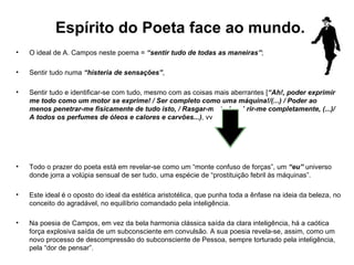 O ideal de A. Campos neste poema =  “sentir tudo de todas as maneiras” ;  Sentir tudo numa  “histeria de sensações” ,  Sentir tudo e identificar-se com tudo, mesmo com as coisas mais aberrantes [ “Ah!, poder exprimir me todo como um motor se exprime! / Ser completo como uma máquina!/(...) / Poder ao menos penetrar-me fisicamente de tudo isto, / Rasgar-me todo, abrir-me completamente, (...)/ A todos os perfumes de óleos e calores e carvões...) , vv.26-31] Todo o prazer do poeta está em revelar-se como um “monte confuso de forças”, um  “eu”  universo   donde jorra a volúpia sensual de ser tudo, uma espécie de “prostituição febril às máquinas”. Este ideal é o oposto do ideal da estética aristotélica, que punha toda a ênfase na ideia da beleza, no conceito do agradável, no equilíbrio comandado pela inteligência. Na poesia de Campos, em vez da bela harmonia clássica saída da clara inteligência, há a caótica força explosiva saída de um subconsciente em convulsão. A sua poesia revela-se, assim, como um novo processo de descompressão do subconsciente de Pessoa, sempre torturado pela inteligência, pela “dor de pensar”. Espírito do Poeta face ao mundo. 